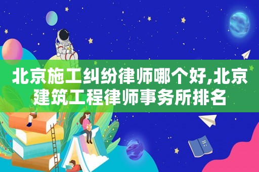 北京施工糾紛律師哪個好,北京建筑工程律師事務所排名