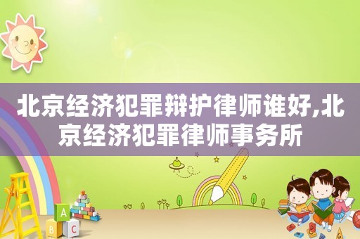 北京經濟犯罪辯護律師誰好,北京經濟犯罪律師事務所