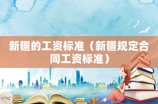 新疆的工資標準（新疆規定合同工資標準）