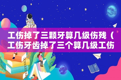 工傷掉了三顆牙算幾級傷殘（工傷牙齒掉了三個算幾級工傷）