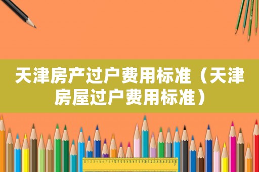 天津房產(chǎn)過戶費用標準（天津房屋過戶費用標準）