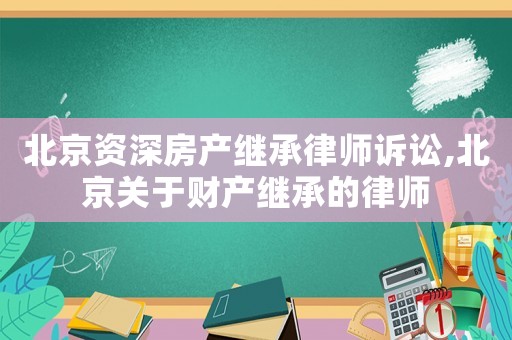 北京資深房產繼承律師訴訟,北京關于財產繼承的律師