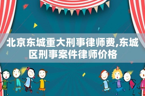 北京東城重大刑事律師費,東城區刑事案件律師價格