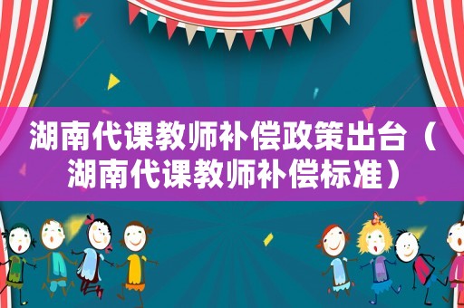 湖南代課教師補(bǔ)償政策出臺（湖南代課教師補(bǔ)償標(biāo)準(zhǔn)）