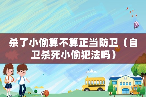殺了小偷算不算正當防衛（自衛殺死小偷犯法嗎）