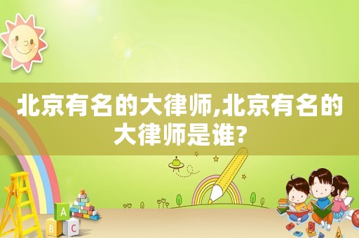 北京有名的大律師,北京有名的大律師是誰?