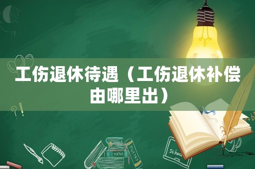 工傷退休待遇（工傷退休補償由哪里出）