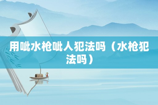 用呲水槍呲人犯法嗎（水槍犯法嗎）