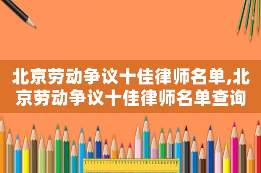 北京勞動(dòng)爭議十佳律師名單,北京勞動(dòng)爭議十佳律師名單查詢