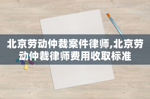 北京勞動仲裁案件律師,北京勞動仲裁律師費用收取標準