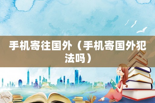 手機寄往國外（手機寄國外犯法嗎）