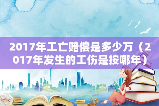 2017年工亡賠償是多少萬（2017年發(fā)生的工傷是按哪年）