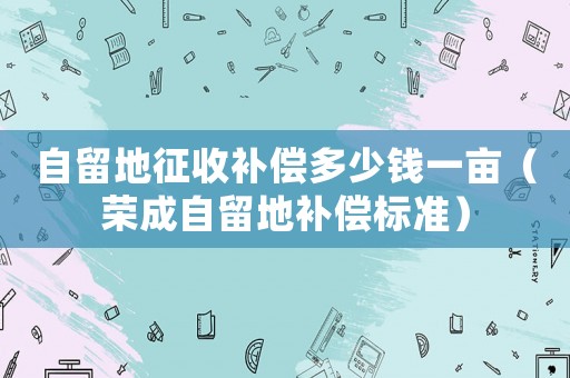 自留地征收補償多少錢一畝（榮成自留地補償標準）
