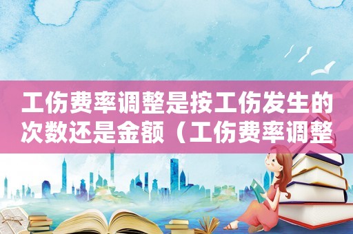 工傷費率調整是按工傷發生的次數還是金額（工傷費率調整2016）