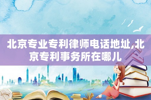 北京專業專利律師電話地址,北京專利事務所在哪兒