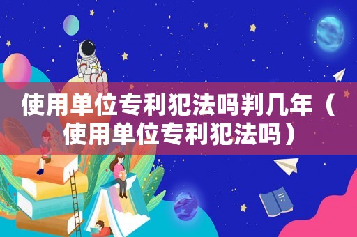 使用單位專利犯法嗎判幾年（使用單位專利犯法嗎）