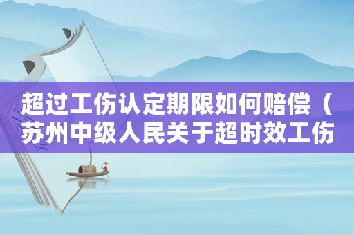 超過工傷認(rèn)定期限如何賠償（蘇州中級人民關(guān)于超時效工傷評柝）