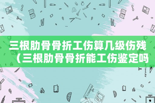 三根肋骨骨折工傷算幾級傷殘（三根肋骨骨折能工傷鑒定嗎）