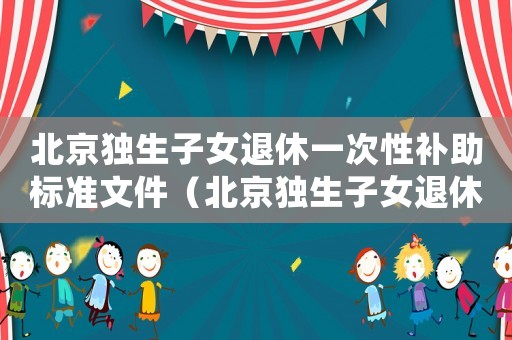 北京獨生子女退休一次性補助標準文件（北京獨生子女退休一次性補助標準）