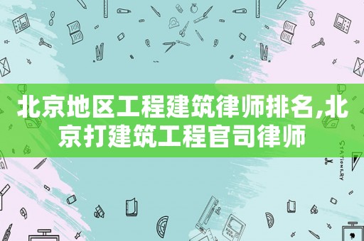 北京地區工程建筑律師排名,北京打建筑工程官司律師