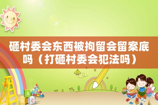 砸村委會東西被拘留會留案底嗎（打砸村委會犯法嗎）