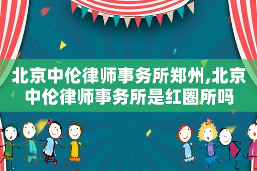 北京中倫律師事務所鄭州,北京中倫律師事務所是紅圈所嗎