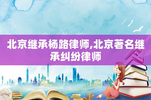 北京繼承楊路律師,北京著名繼承糾紛律師