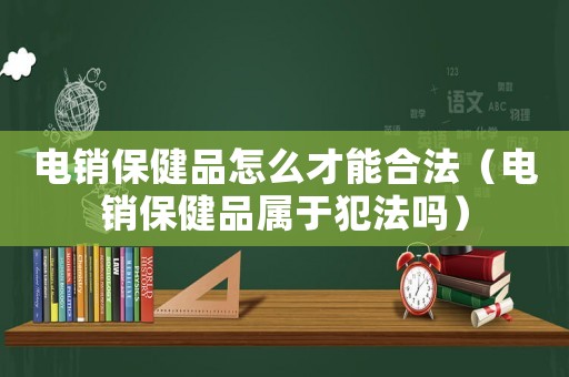 電銷保健品怎么才能合法（電銷保健品屬于犯法嗎）