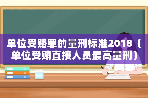 單位受賂罪的量刑標準2018（單位受賄直接人員最高量刑）