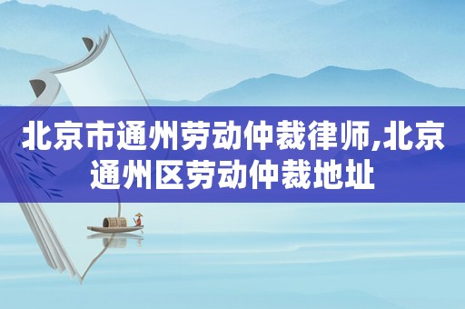 北京市通州勞動仲裁律師,北京通州區(qū)勞動仲裁地址