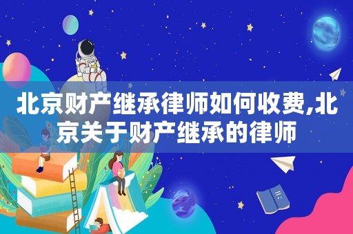 北京財產繼承律師如何收費,北京關于財產繼承的律師