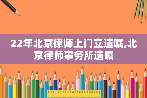 22年北京律師上門立遺囑,北京律師事務所遺囑