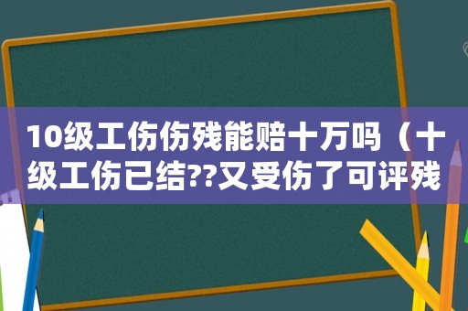 10級工傷傷殘能賠十萬嗎（十級工傷已結(jié)??又受傷了可評殘嗎）