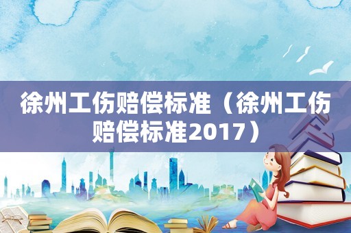徐州工傷賠償標(biāo)準(zhǔn)（徐州工傷賠償標(biāo)準(zhǔn)2017）