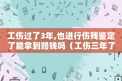 工傷過了3年,也進行傷殘鑒定了能拿到賠錢嗎（工傷三年了能申請傷殘鑒定嗎）