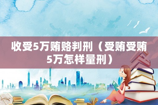 收受5萬賄賂判刑（受賄受賄5萬怎樣量刑）