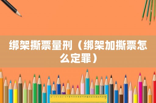 綁架撕票量刑（綁架加撕票怎么定罪）