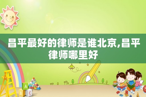 昌平最好的律師是誰北京,昌平律師哪里好