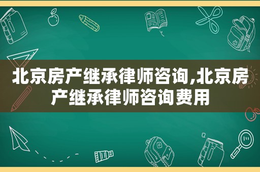北京房產繼承律師咨詢,北京房產繼承律師咨詢費用