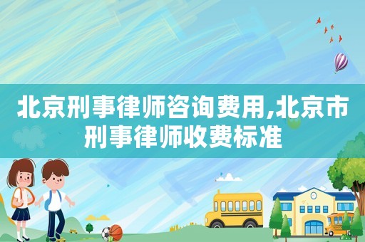 北京刑事律師咨詢費用,北京市刑事律師收費標準