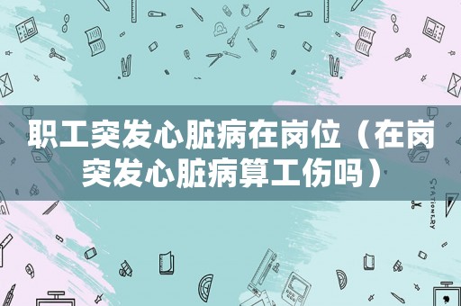 職工突發(fā)心臟病在崗位（在崗?fù)话l(fā)心臟病算工傷嗎）