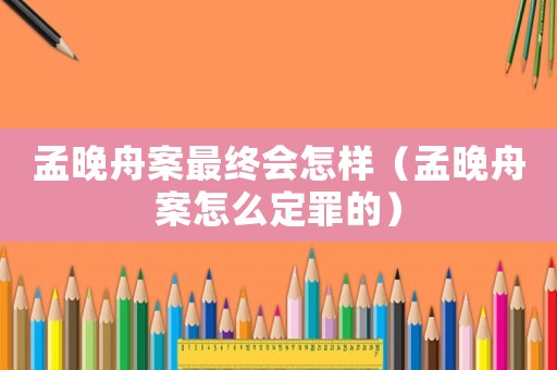 孟晚舟案最終會怎樣（孟晚舟案怎么定罪的）