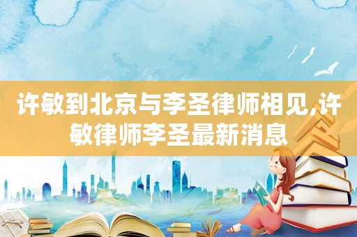 許敏到北京與李圣律師相見,許敏律師李圣最新消息