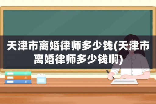 天津市離婚律師多少錢(天津市離婚律師多少錢啊)