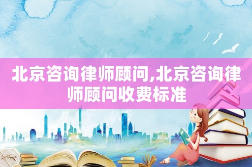 北京咨詢律師顧問,北京咨詢律師顧問收費標準