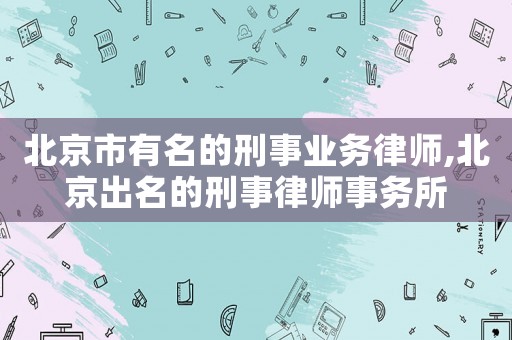 北京市有名的刑事業務律師,北京出名的刑事律師事務所