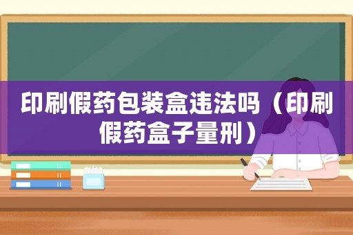 印刷假藥包裝盒違法嗎（印刷假藥盒子量刑）