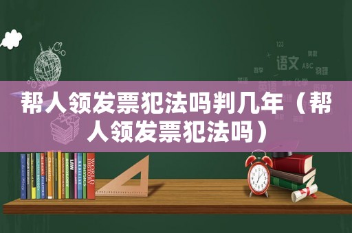 幫人領(lǐng)發(fā)票犯法嗎判幾年（幫人領(lǐng)發(fā)票犯法嗎）