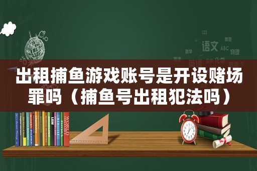 出租捕魚游戲賬號是開設賭場罪嗎（捕魚號出租犯法嗎）