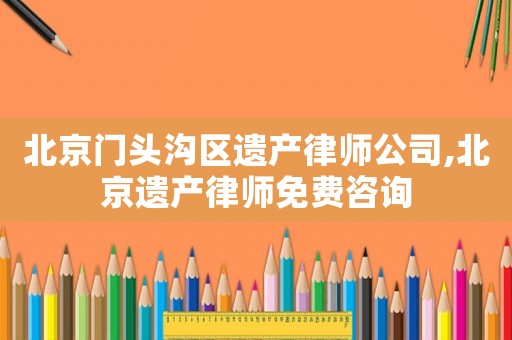 北京門頭溝區(qū)遺產(chǎn)律師公司,北京遺產(chǎn)律師免費(fèi)咨詢